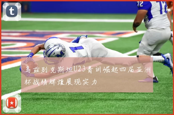 乌兹别克斯坦U23青训崛起四届亚洲杯战绩辉煌展现实力