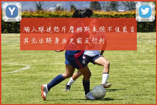 湖人球迷怒斥詹姆斯表现不佳直言其无法跻身历史前五行列