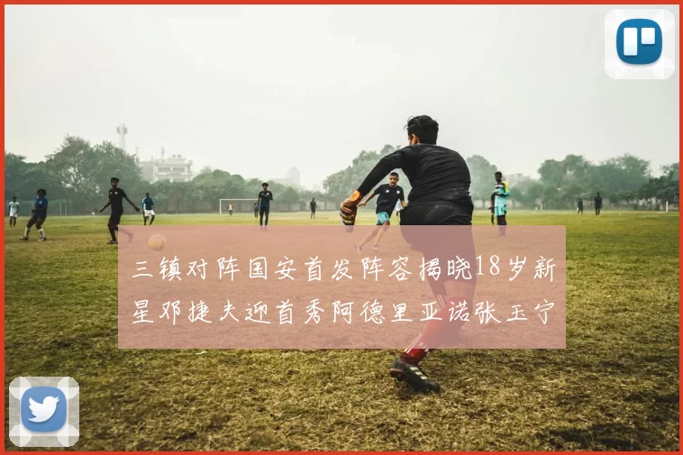 三镇对阵国安首发阵容揭晓18岁新星邓捷夫迎首秀阿德里亚诺张玉宁领衔出战