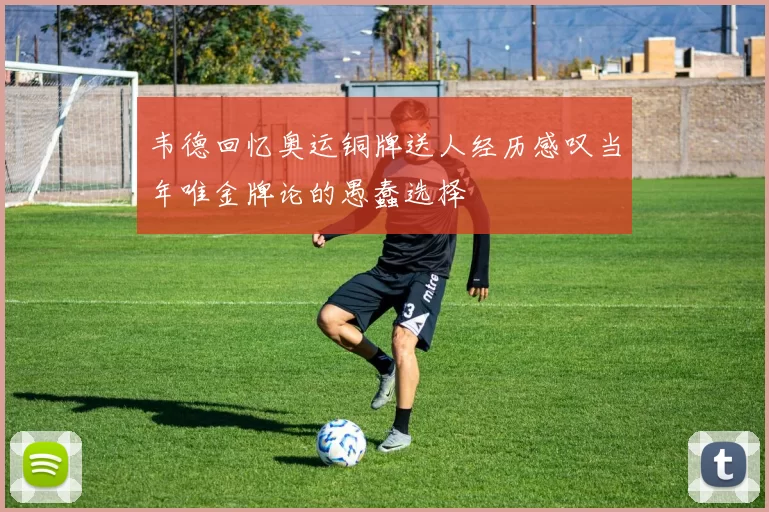 韦德回忆奥运铜牌送人经历感叹当年唯金牌论的愚蠢选择