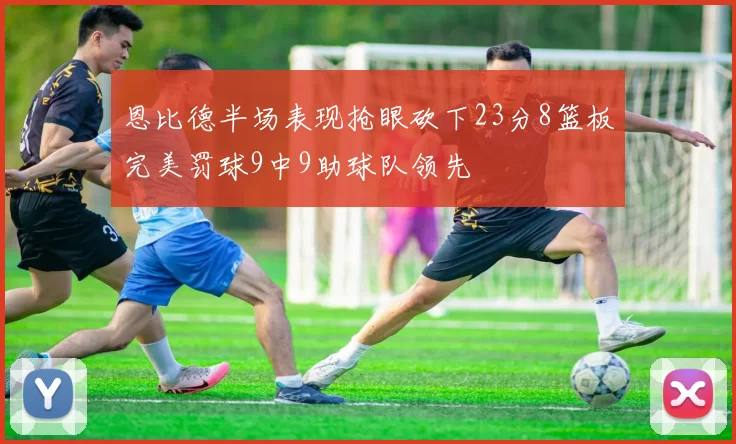 恩比德半场表现抢眼砍下23分8篮板完美罚球9中9助球队领先