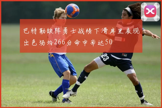 巴特勒缺阵勇士战绩下滑库里表现出色场均266分命中率达50