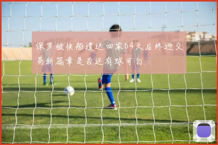 保罗被快船遣送回家64天后终迎交易新篇章是否还有球可打