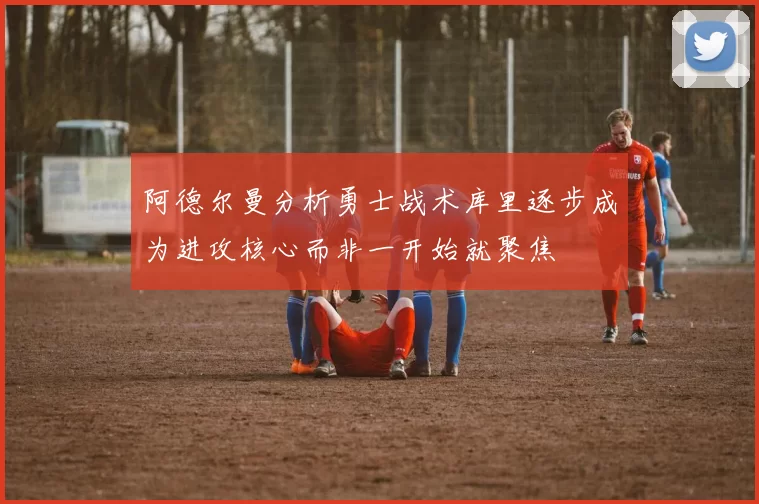 阿德尔曼分析勇士战术库里逐步成为进攻核心而非一开始就聚焦