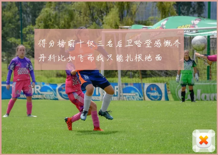 得分榜前十仅三名后卫哈登感慨乔丹科比如飞而我只能扎根地面