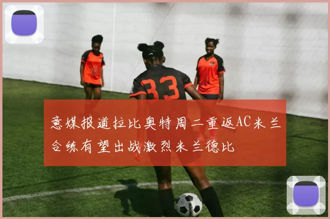 意媒报道拉比奥特周二重返AC米兰合练有望出战激烈米兰德比