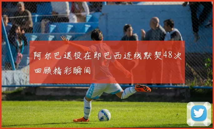 阿尔巴退役在即巴西连线默契48次回顾精彩瞬间