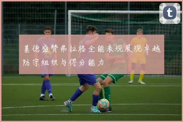 基德盛赞弗拉格全能表现展现卓越防守组织与得分能力