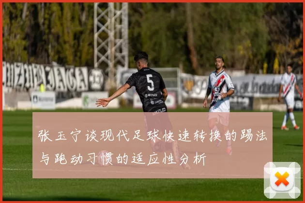 张玉宁谈现代足球快速转换的踢法与跑动习惯的适应性分析