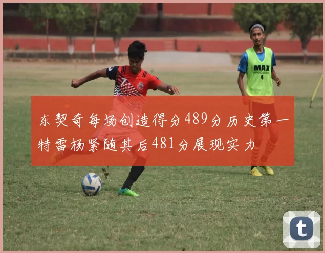东契奇每场创造得分489分历史第一特雷杨紧随其后481分展现实力