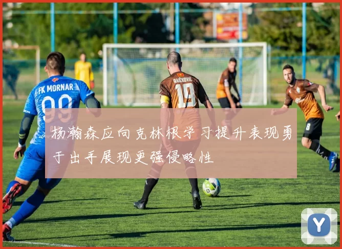 杨瀚森应向克林根学习提升表现勇于出手展现更强侵略性