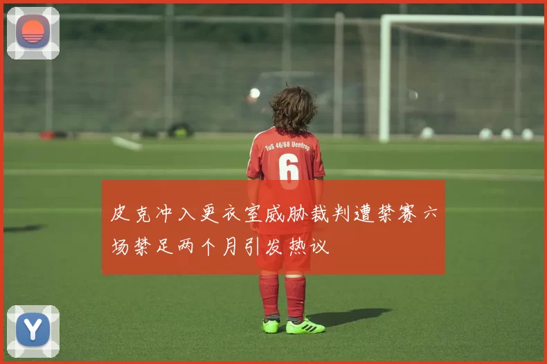 皮克冲入更衣室威胁裁判遭禁赛六场禁足两个月引发热议