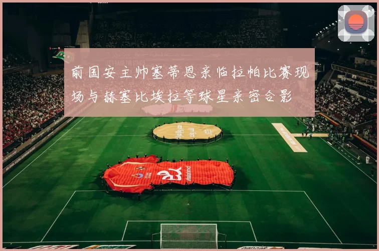 前国安主帅塞蒂恩亲临拉帕比赛现场与赫塞比埃拉等球星亲密合影