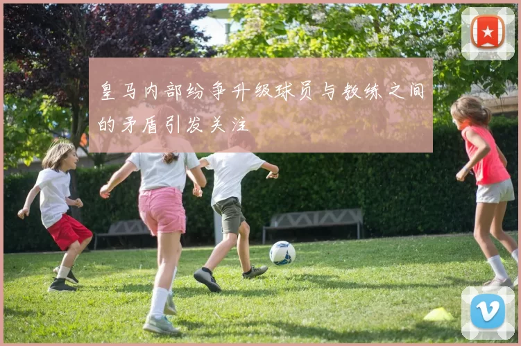 皇马内部纷争升级球员与教练之间的矛盾引发关注