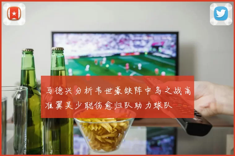 马德兴分析韦世豪缺阵中乌之战高准翼吴少聪伤愈归队助力球队