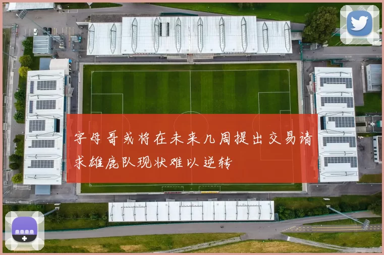 字母哥或将在未来几周提出交易请求雄鹿队现状难以逆转
