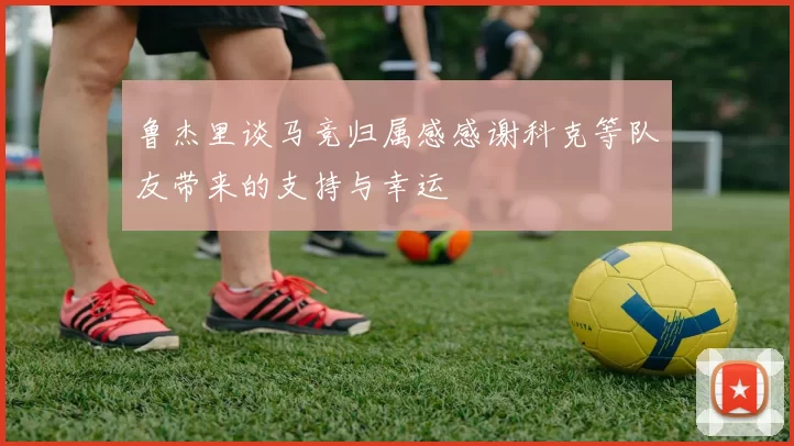 鲁杰里谈马竞归属感感谢科克等队友带来的支持与幸运